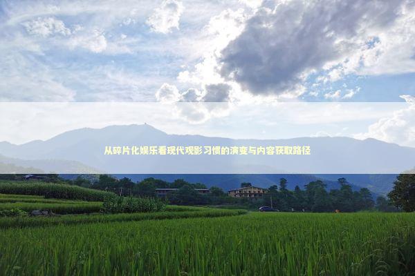 从碎片化娱乐看现代观影习惯的演变与内容获取路径 从碎片化娱乐看现代观影习惯的演变与内容获取路径 影视小说