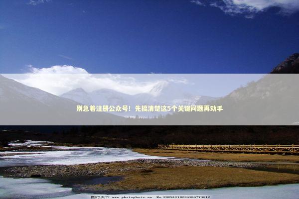 别急着注册公众号！先搞清楚这5个关键问题再动手